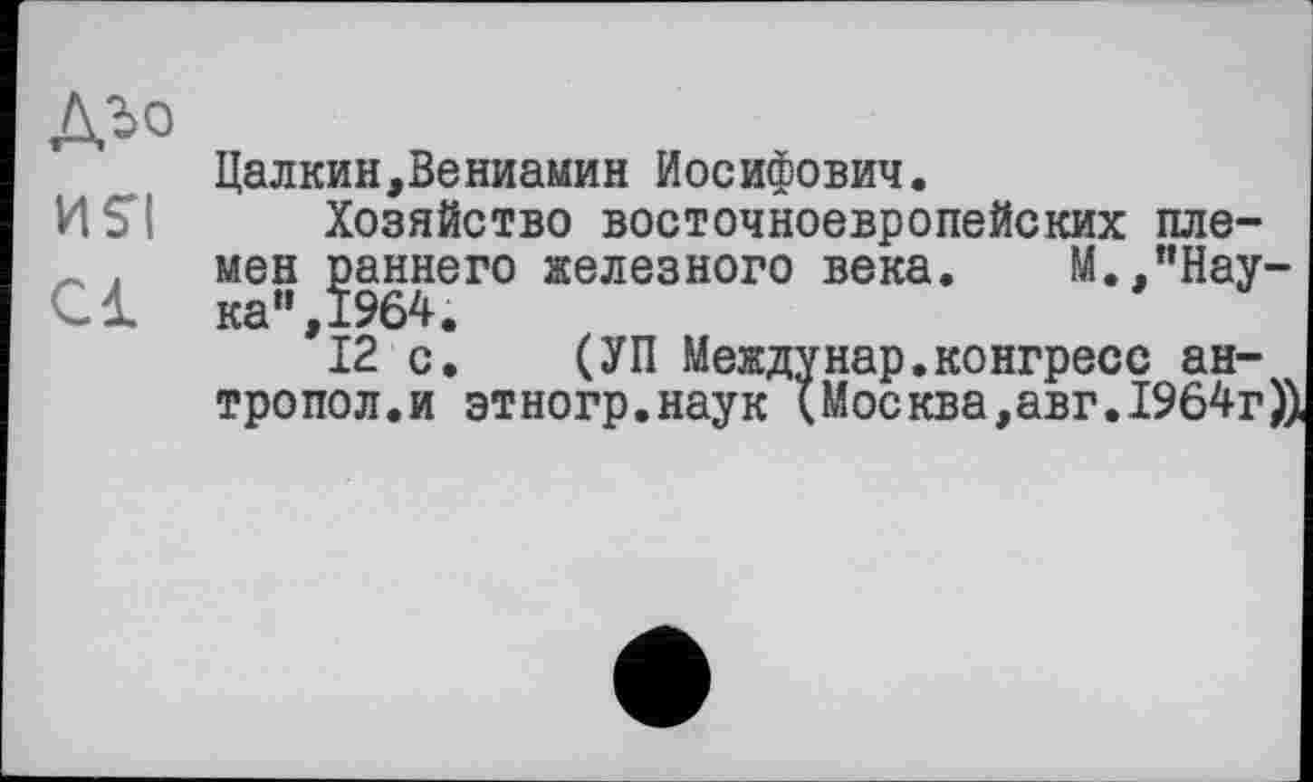 ﻿ДЪо
Цалкин,Вениамин Иосифович.
И SI Хозяйство восточноевропейских пле-
* . мен раннего железного века. М./’Нау-С1 ка",1964.
12 с. (УП Междунар.конгресс ан-тропол.и этногр.наук (Москва,авг. 1964г))